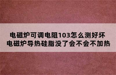 电磁炉可调电阻103怎么测好坏 电磁炉导热硅脂没了会不会不加热